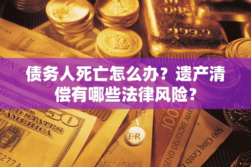 武汉债务人死亡怎么办？遗产清偿有哪些法律风险？