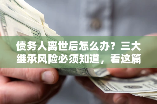 武汉债务人离世后怎么办？三大继承风险必须知道，看这篇就够了