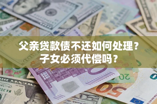 武汉父亲贷款债不还如何处理？子女必须代偿吗？